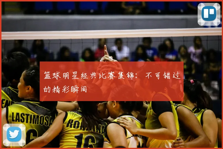 篮球明星经典比赛集锦：不可错过的精彩瞬间