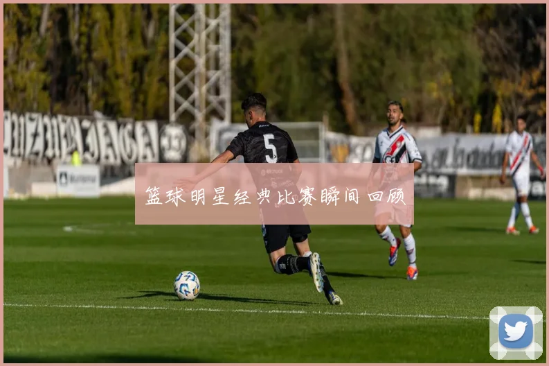 篮球明星经典比赛瞬间回顾