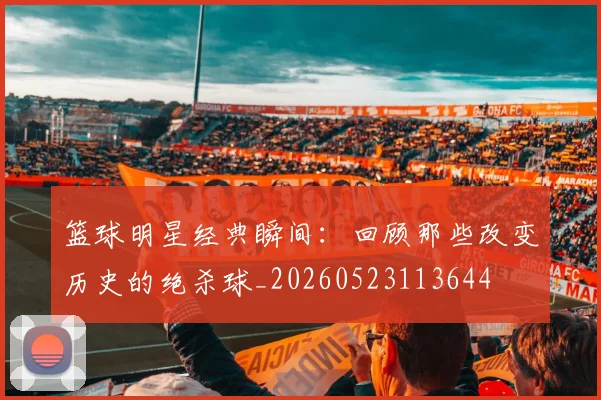 篮球明星经典瞬间：回顾那些改变历史的绝杀球_20260523113644