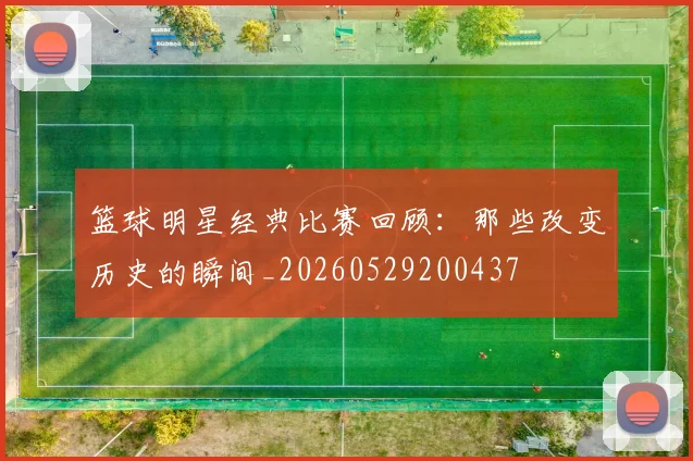 篮球明星经典比赛回顾：那些改变历史的瞬间_20260529200437
