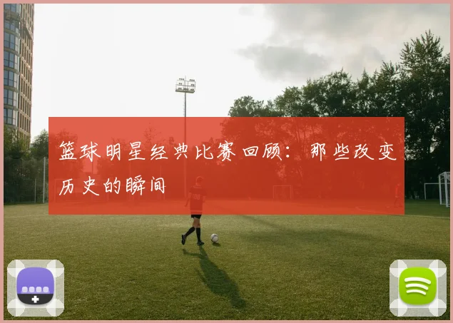 篮球明星经典比赛回顾：那些改变历史的瞬间