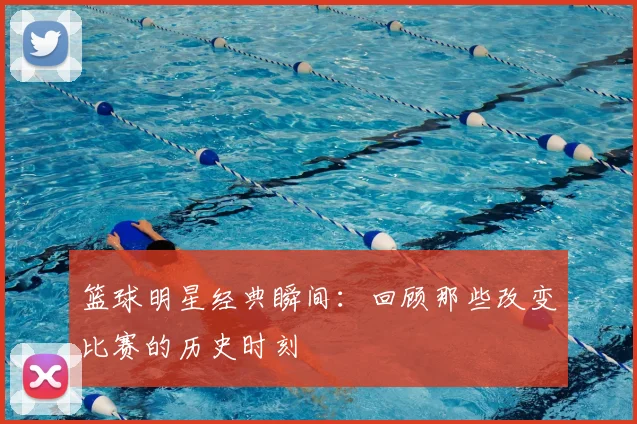 篮球明星经典瞬间：回顾那些改变比赛的历史时刻