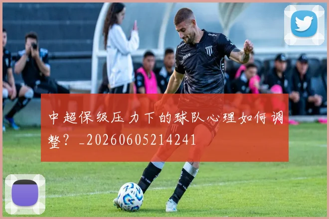 中超保级压力下的球队心理如何调整？_20260605214241
