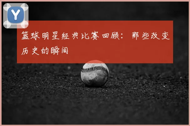 篮球明星经典比赛回顾：那些改变历史的瞬间