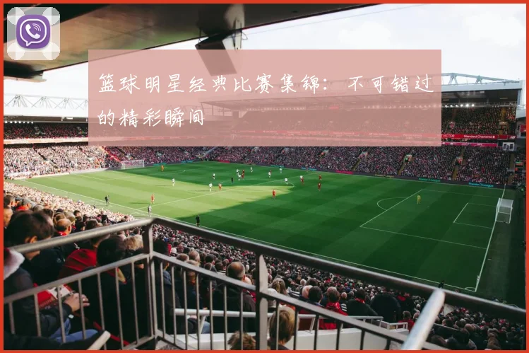 篮球明星经典比赛集锦：不可错过的精彩瞬间