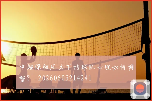 中超保级压力下的球队心理如何调整?_20260605214241