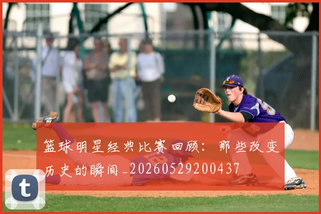 篮球明星经典比赛回顾：那些改变历史的瞬间_20260529200437